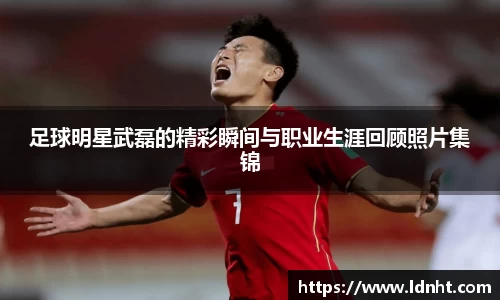 足球明星武磊的精彩瞬间与职业生涯回顾照片集锦