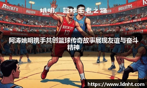 阿涛姚明携手共创篮球传奇故事展现友谊与奋斗精神