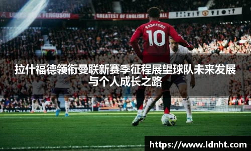 拉什福德领衔曼联新赛季征程展望球队未来发展与个人成长之路